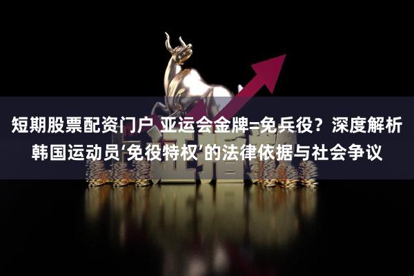 短期股票配资门户 亚运会金牌=免兵役？深度解析韩国运动员‘免役特权’的法律依据与社会争议